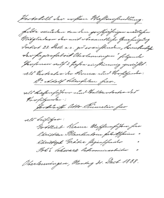 Protokoll der ersten Wahlverhandlung (Klartext):

Heute wurden von den großjährigen nämlichen Mitgliedern der mit oberamtlicher Genehmigung datiert 28. Decb. a c. zu errichtenden "Krankenkasse der Papierfabrik Oberlenningen"
folgende Personen auf 2 Jahre einstimmig gewählt:

als Vertreter der Firma und Vorsitzender
Dr. Adolf Scheufelen hier,
als Kassenführer und stellvertretender Vorsitzender
Prokurist Otto Rümelin hier

als Beisitzer:
Gottlieb Kerner Maschinenführer hier
Christian Blankenhorn Fabrikschreiner hier
Christoph Gräter Papierschneider hier
Joh. Schwarz Oekonomiearbeiter hier

Oberlenningen,
Montag 31. Decb. 1888